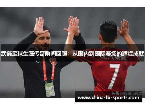 武磊足球生涯传奇瞬间回顾：从国内到国际赛场的辉煌成就