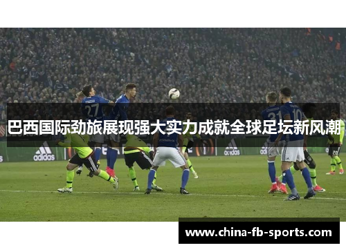 巴西国际劲旅展现强大实力成就全球足坛新风潮