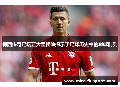 梅西传奇足坛五大里程碑揭示了足球历史中的巅峰时刻