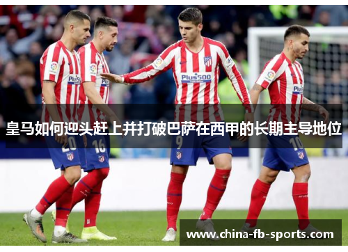 皇马如何迎头赶上并打破巴萨在西甲的长期主导地位