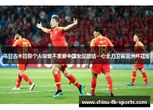 乌日古木拉称个人荣誉不重要中国女足团结一心全力卫冕亚洲杯冠军